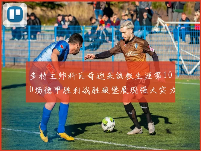 多特主帅科瓦奇迎来执教生涯第100场德甲胜利战胜狼堡展现强大实力