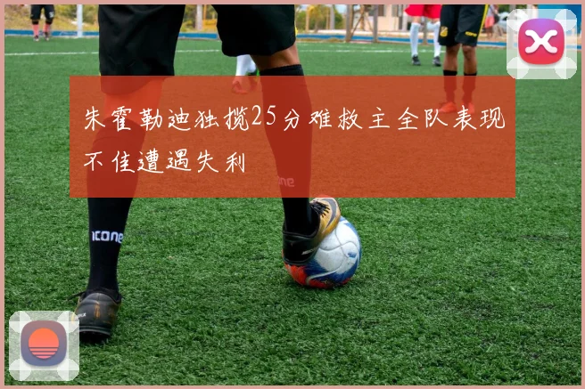 朱霍勒迪独揽25分难救主全队表现不佳遭遇失利