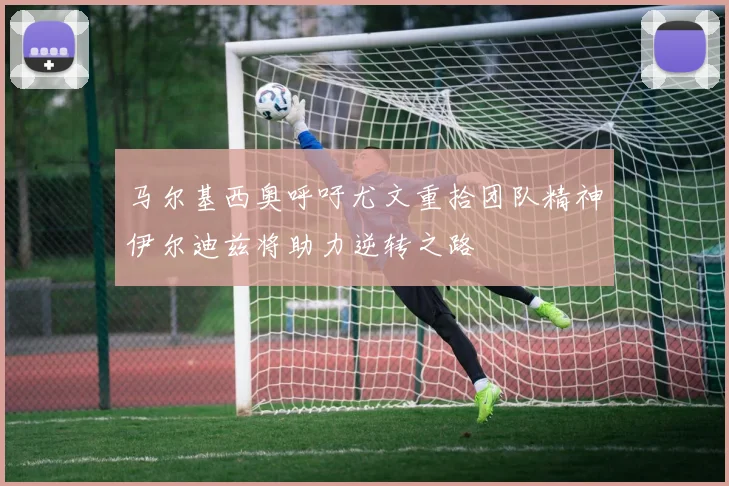 马尔基西奥呼吁尤文重拾团队精神伊尔迪兹将助力逆转之路