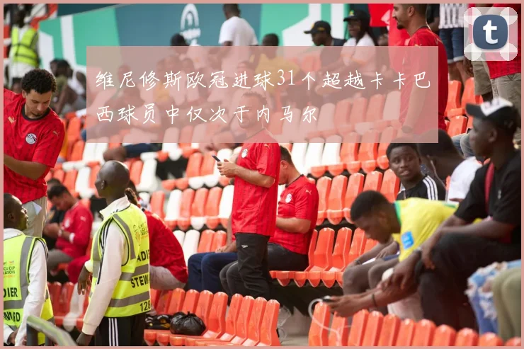 维尼修斯欧冠进球31个超越卡卡巴西球员中仅次于内马尔