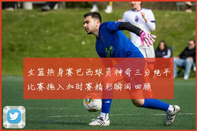 女篮热身赛巴西球员神奇三分绝平比赛拖入加时赛精彩瞬间回顾