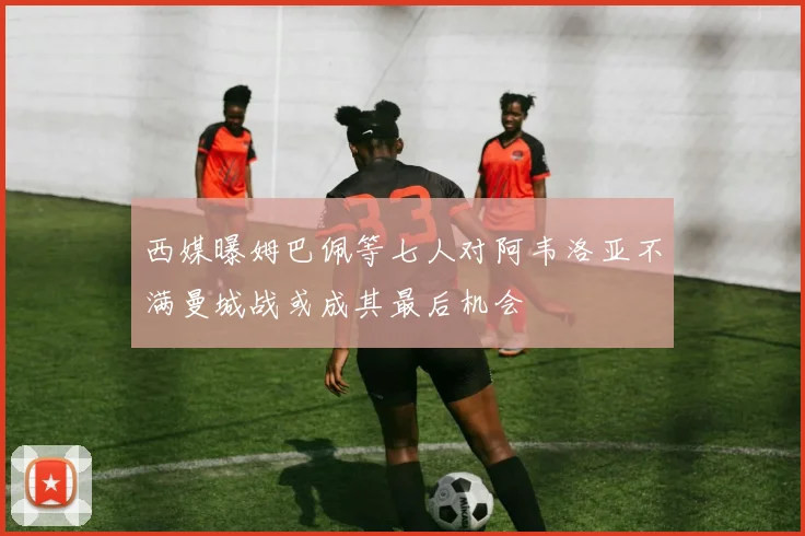 西媒曝姆巴佩等七人对阿韦洛亚不满曼城战或成其最后机会