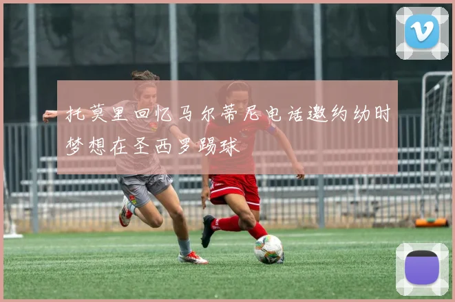 托莫里回忆马尔蒂尼电话邀约幼时梦想在圣西罗踢球