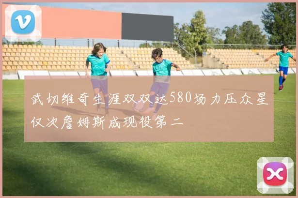 武切维奇生涯双双达580场力压众星仅次詹姆斯成现役第二