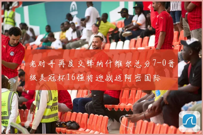 老对手再度交锋纳什维尔总分7-0晋级美冠杯16强将迎战迈阿密国际