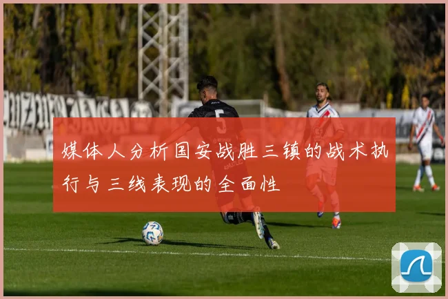 媒体人分析国安战胜三镇的战术执行与三线表现的全面性