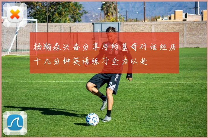 杨瀚森兴奋分享与约基奇对话经历十几分钟英语练习全力以赴